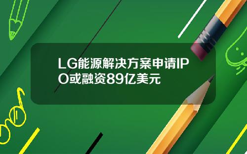 LG能源解决方案申请IPO或融资89亿美元