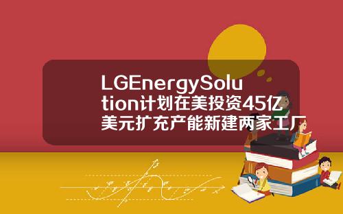 LGEnergySolution计划在美投资45亿美元扩充产能新建两家工厂