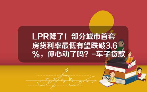 LPR降了！部分城市首套房贷利率最低有望跌破3.6%，你心动了吗？-车子贷款利率多少【新闻】