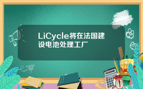 LiCycle将在法国建设电池处理工厂