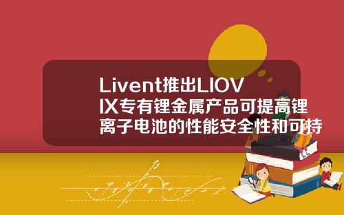 Livent推出LIOVIX专有锂金属产品可提高锂离子电池的性能安全性和可持续性