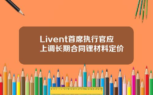Livent首席执行官应上调长期合同锂材料定价