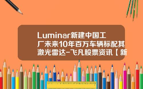 Luminar新建中国工厂未来10年百万车辆标配其激光雷达-飞凡股票资讯【新闻】