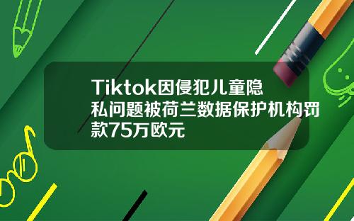 Tiktok因侵犯儿童隐私问题被荷兰数据保护机构罚款75万欧元