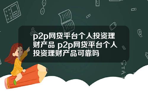 p2p网贷平台个人投资理财产品 p2p网贷平台个人投资理财产品可靠吗