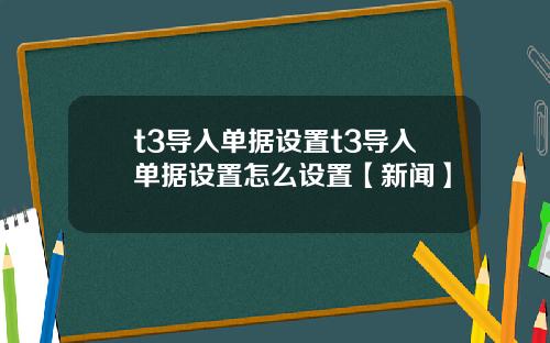 t3导入单据设置t3导入单据设置怎么设置【新闻】