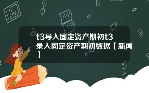 t3导入固定资产期初t3录入固定资产期初数据【新闻】