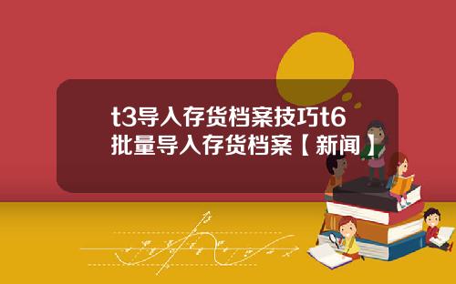 t3导入存货档案技巧t6批量导入存货档案【新闻】