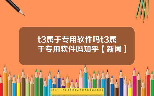 t3属于专用软件吗t3属于专用软件吗知乎【新闻】