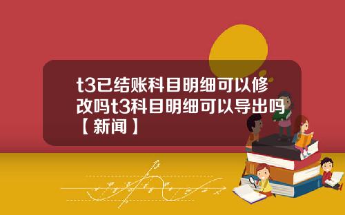 t3已结账科目明细可以修改吗t3科目明细可以导出吗【新闻】