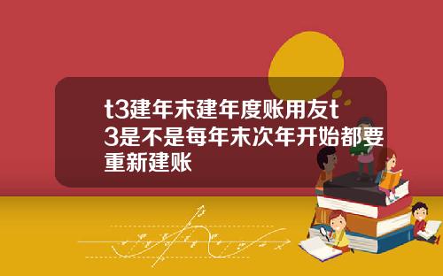 t3建年末建年度账用友t3是不是每年末次年开始都要重新建账