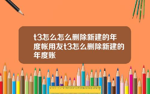 t3怎么怎么删除新建的年度帐用友t3怎么删除新建的年度账