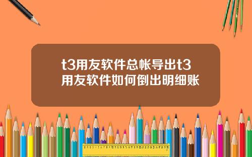 t3用友软件总帐导出t3用友软件如何倒出明细账