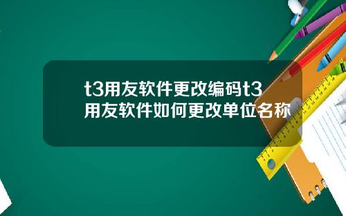 t3用友软件更改编码t3用友软件如何更改单位名称
