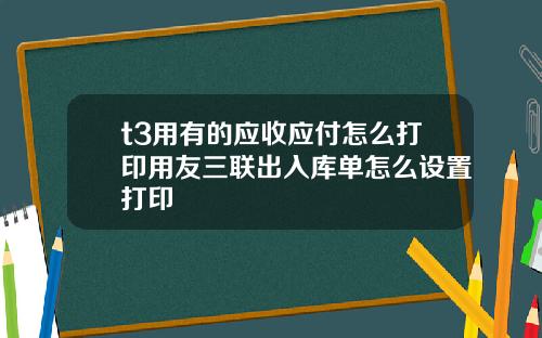t3用有的应收应付怎么打印用友三联出入库单怎么设置打印