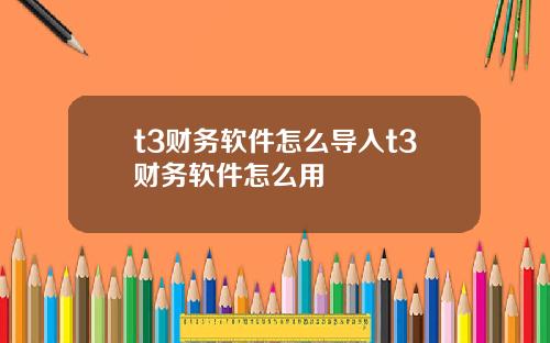 t3财务软件怎么导入t3财务软件怎么用