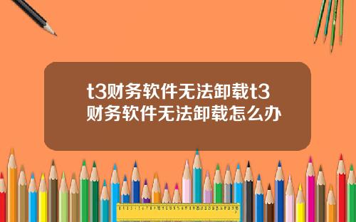 t3财务软件无法卸载t3财务软件无法卸载怎么办