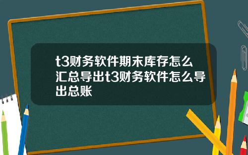 t3财务软件期末库存怎么汇总导出t3财务软件怎么导出总账