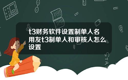 t3财务软件设置制单人名用友t3制单人和审核人怎么设置