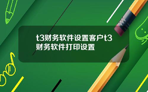 t3财务软件设置客户t3财务软件打印设置