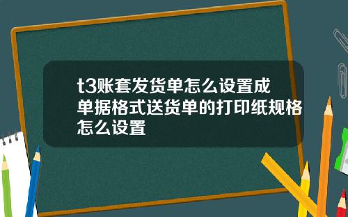 t3账套发货单怎么设置成单据格式送货单的打印纸规格怎么设置
