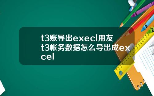 t3账导出execl用友t3帐务数据怎么导出成excel