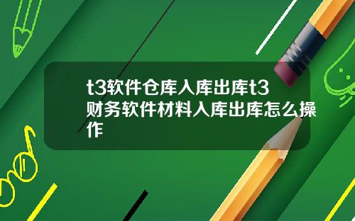t3软件仓库入库出库t3财务软件材料入库出库怎么操作