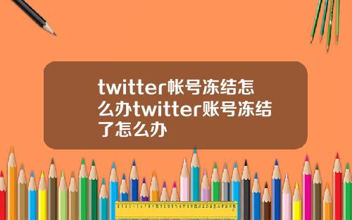 twitter帐号冻结怎么办twitter账号冻结了怎么办