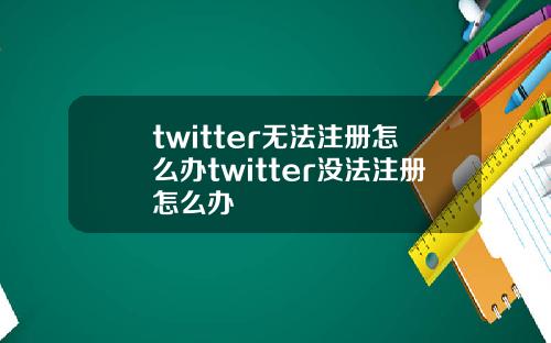 twitter无法注册怎么办twitter没法注册怎么办