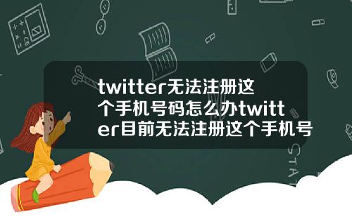 twitter无法注册这个手机号码怎么办twitter目前无法注册这个手机号码