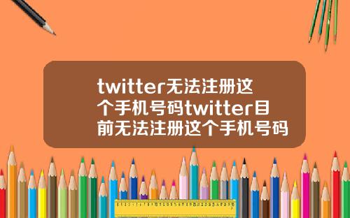 twitter无法注册这个手机号码twitter目前无法注册这个手机号码