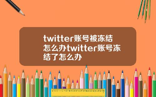 twitter账号被冻结怎么办twitter账号冻结了怎么办