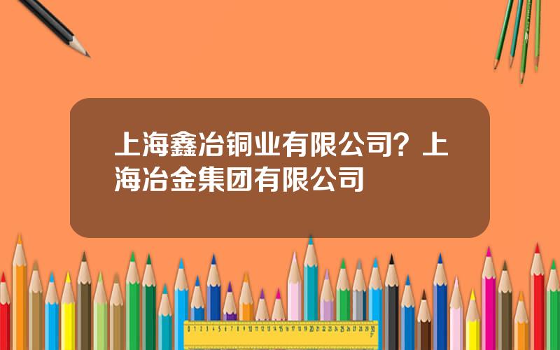 上海鑫冶铜业有限公司？上海冶金集团有限公司