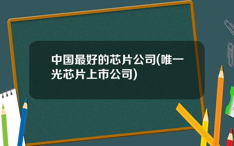中国最好的芯片公司(唯一光芯片上市公司)