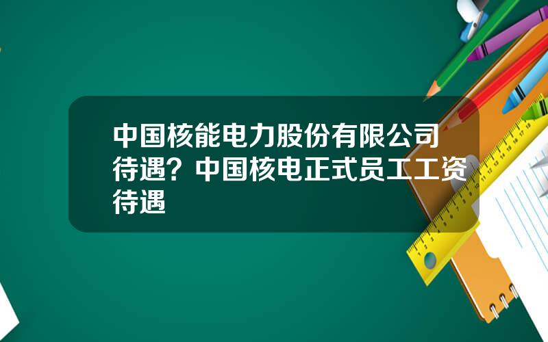 中国核能电力股份有限公司待遇？中国核电正式员工工资待遇