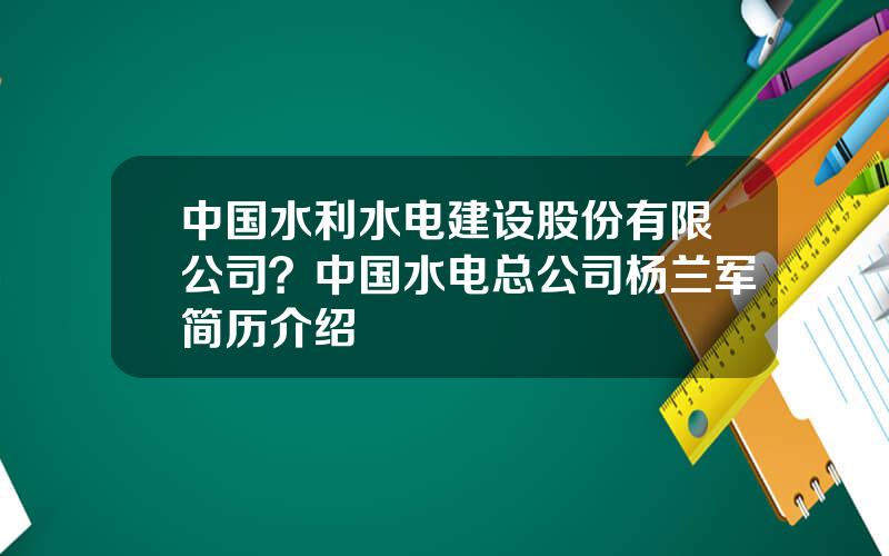 中国水利水电建设股份有限公司？中国水电总公司杨兰军简历介绍