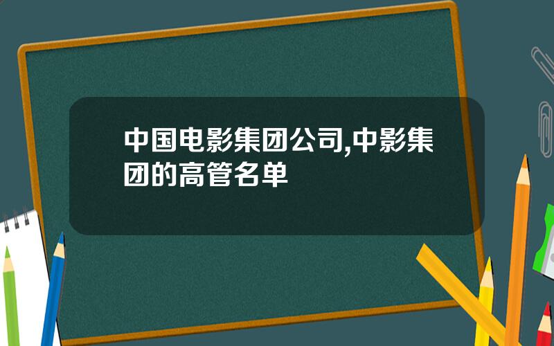 中国电影集团公司,中影集团的高管名单
