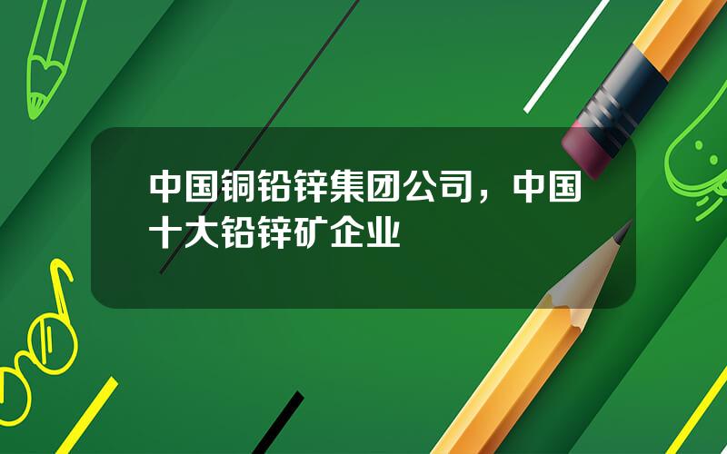 中国铜铅锌集团公司，中国十大铅锌矿企业