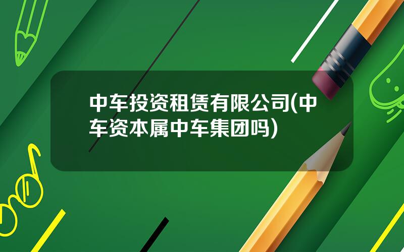 中车投资租赁有限公司(中车资本属中车集团吗)
