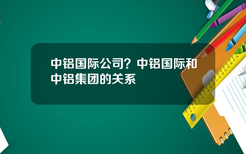 中铝国际公司？中铝国际和中铝集团的关系