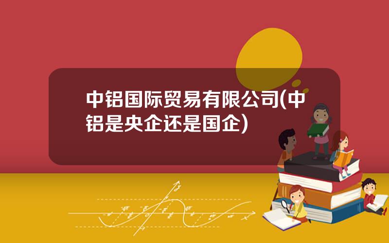 中铝国际贸易有限公司(中铝是央企还是国企)
