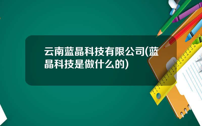云南蓝晶科技有限公司(蓝晶科技是做什么的)