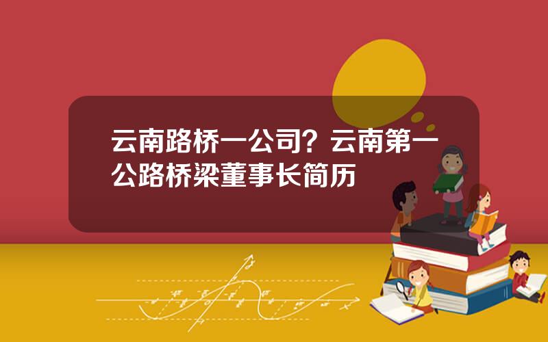 云南路桥一公司？云南第一公路桥梁董事长简历