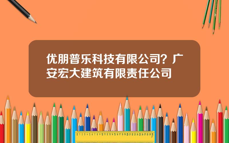 优朋普乐科技有限公司？广安宏大建筑有限责任公司