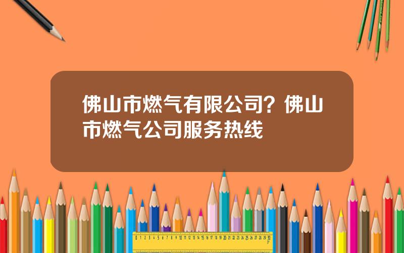 佛山市燃气有限公司？佛山市燃气公司服务热线