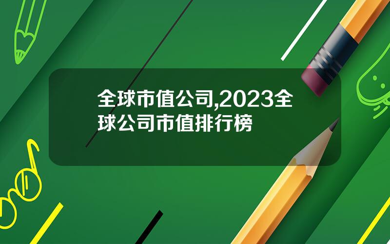 全球市值公司,2023全球公司市值排行榜