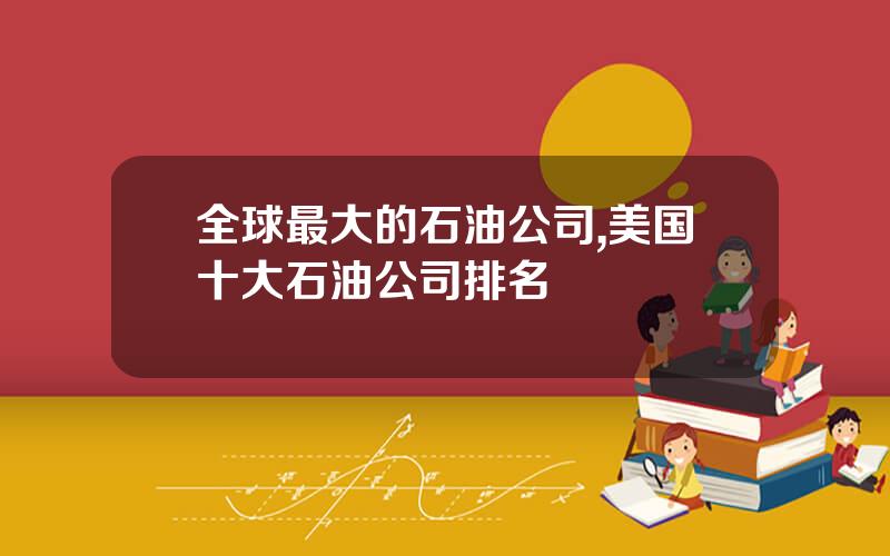 全球最大的石油公司,美国十大石油公司排名