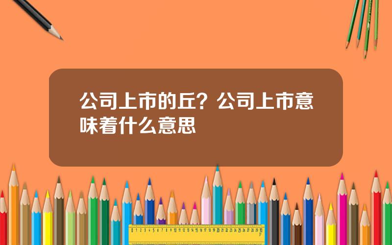 公司上市的丘？公司上市意味着什么意思
