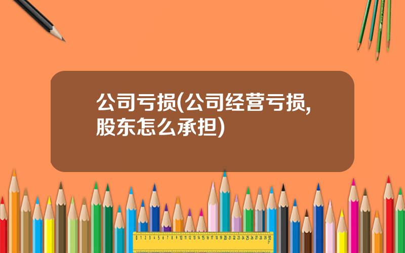 公司亏损(公司经营亏损,股东怎么承担)