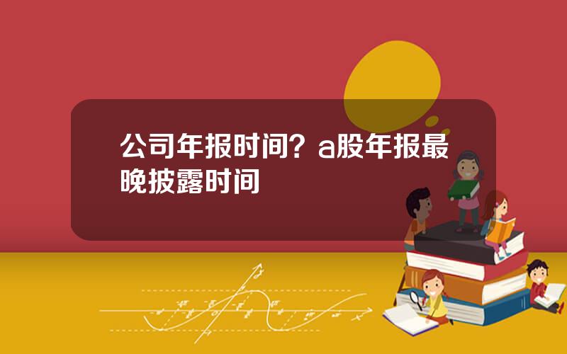 公司年报时间？a股年报最晚披露时间